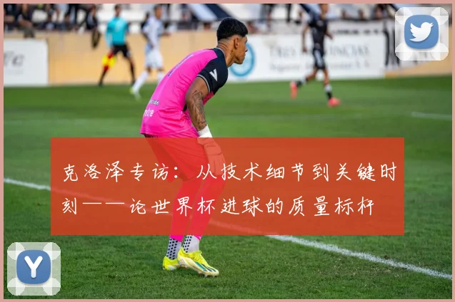 克洛泽专访:从技术细节到关键时刻——论世界杯进球的质量标杆