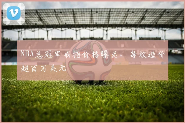 NBA总冠军戒指价格曝光，每枚造价超百万美元