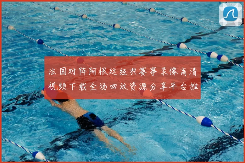 法国对阵阿根廷经典赛事录像高清视频下载全场回放资源分享平台推荐