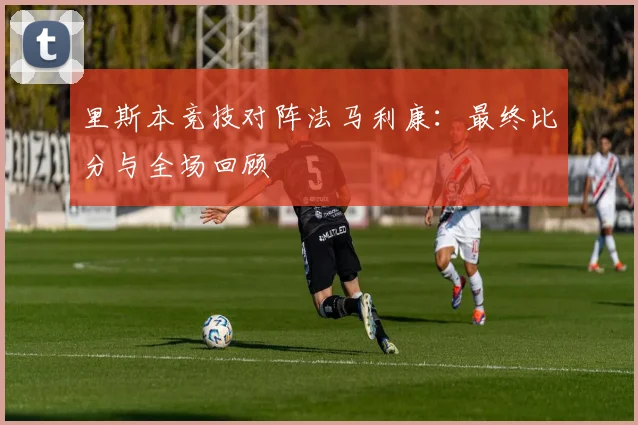 里斯本竞技对阵法马利康:最终比分与全场回顾