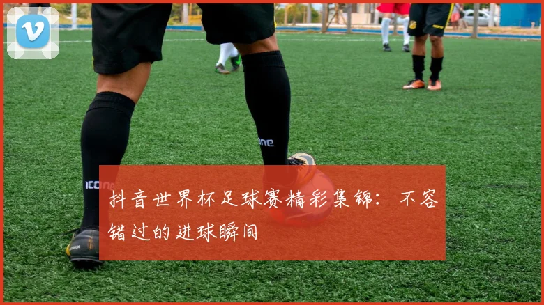 抖音世界杯足球赛精彩集锦:不容错过的进球瞬间
