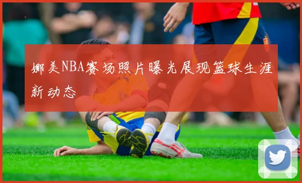 娜美NBA赛场照片曝光展现篮球生涯新动态