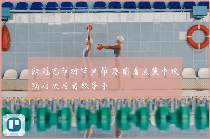 欧冠巴萨对阵里昂 赛前看点集中攻防对决与晋级争夺