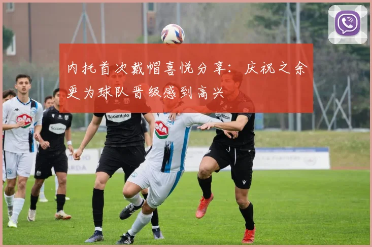 内托首次戴帽喜悦分享：庆祝之余更为球队晋级感到高兴