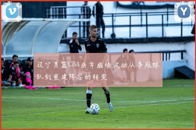 辽宁男篮CBA历年成绩波动从争冠球队到重建阵容的转变