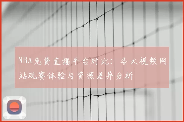 NBA免费直播平台对比：各大视频网站观赛体验与资源差异分析