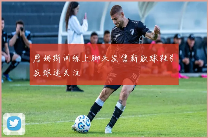 詹姆斯训练上脚未发售新款球鞋引发球迷关注