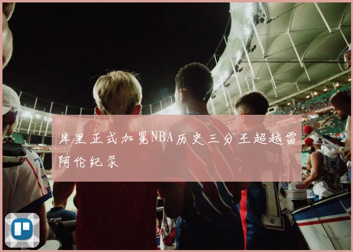 库里正式加冕NBA历史三分王超越雷阿伦纪录