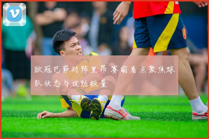 欧冠巴萨对阵里昂 赛前看点聚焦球队状态与攻防较量