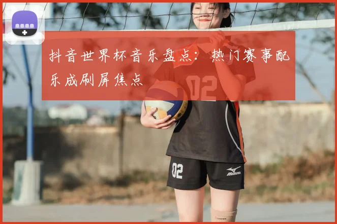 抖音世界杯音乐盘点：热门赛事配乐成刷屏焦点