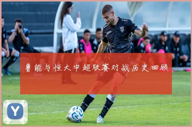 鲁能与恒大中超联赛对战历史回顾