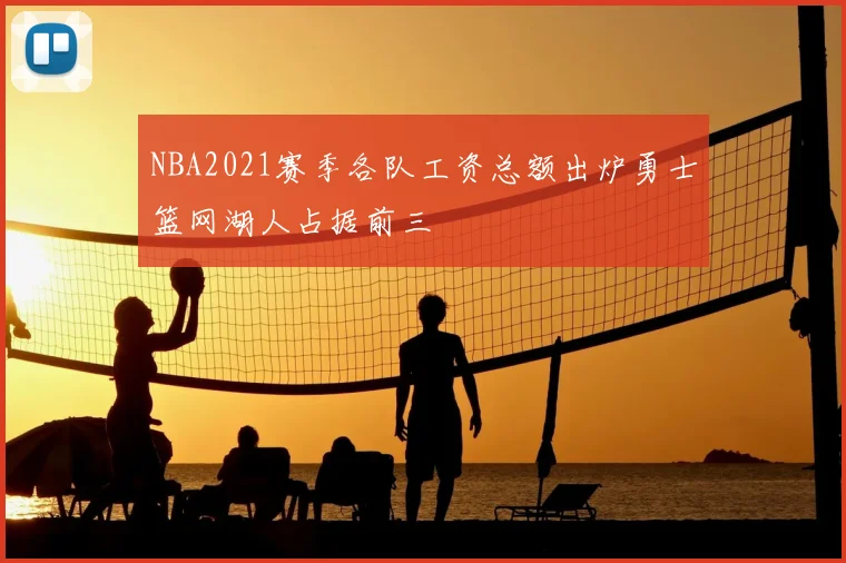 NBA2021赛季各队工资总额出炉勇士篮网湖人占据前三