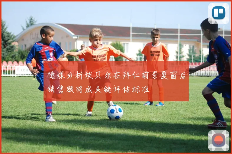 德媒分析埃贝尔在拜仁前景夏窗后销售额将成关键评估标准