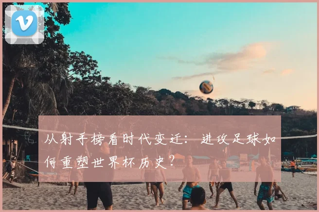 从射手榜看时代变迁：进攻足球如何重塑世界杯历史？
