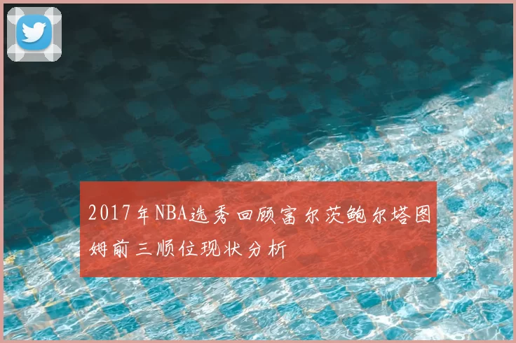 2017年NBA选秀回顾富尔茨鲍尔塔图姆前三顺位现状分析
