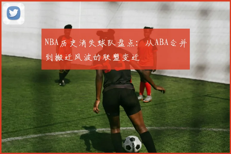 NBA历史消失球队盘点：从ABA合并到搬迁风波的联盟变迁