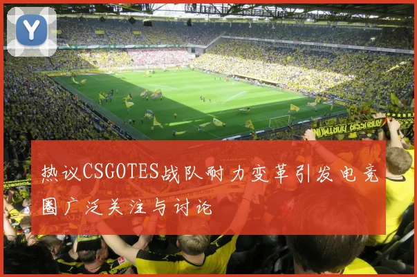 热议CSGOTES战队耐力变革引发电竞圈广泛关注与讨论