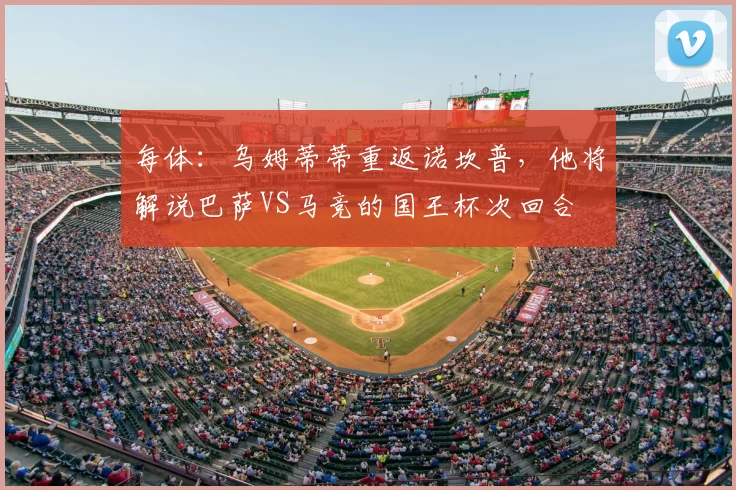 每体：乌姆蒂蒂重返诺坎普，他将解说巴萨VS马竞的国王杯次回合