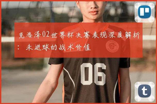 克洛泽02世界杯决赛表现深度解析:未进球的战术价值