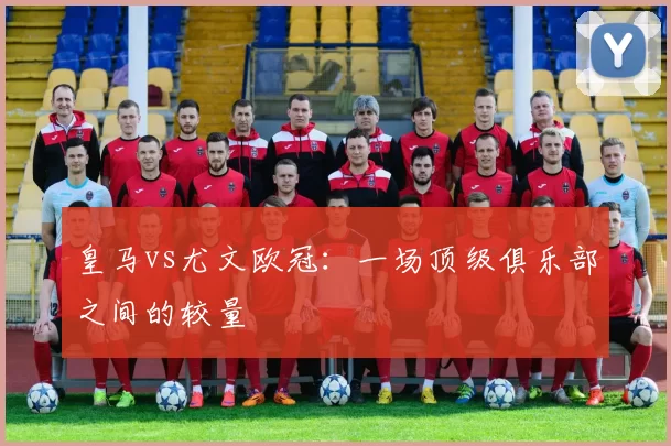 皇马vs尤文欧冠：一场顶级俱乐部之间的较量