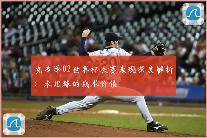 克洛泽02世界杯决赛表现深度解析:未进球的战术价值