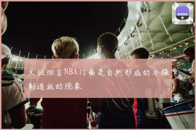 文班坦言NBA门面是自然形成的非强制造就的现象