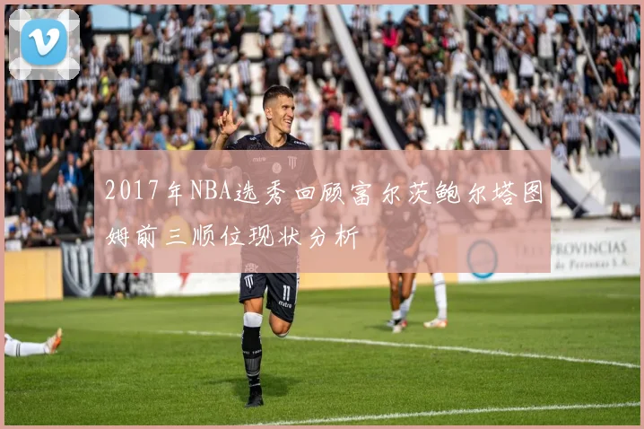 2017年NBA选秀回顾富尔茨鲍尔塔图姆前三顺位现状分析
