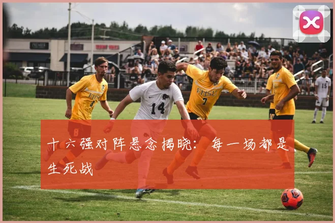 十六强对阵悬念揭晓：每一场都是生死战