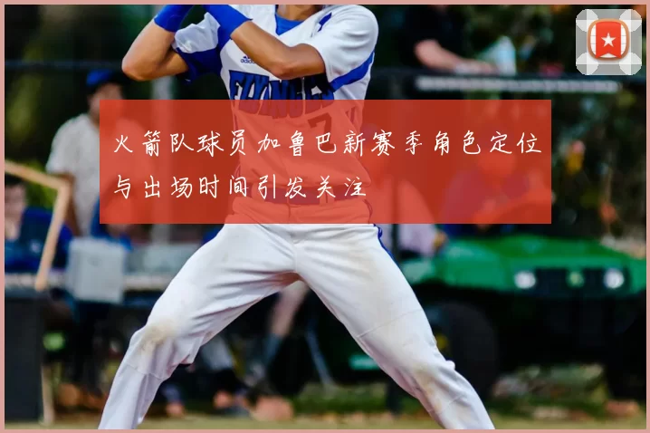 火箭队球员加鲁巴新赛季角色定位与出场时间引发关注