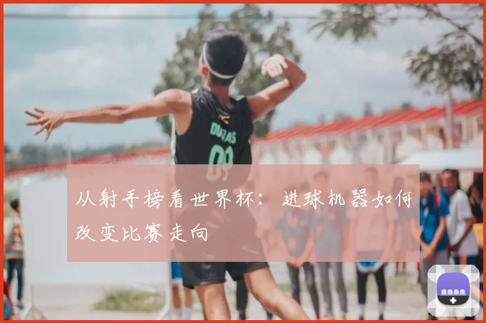从射手榜看世界杯:进球机器如何改变比赛走向