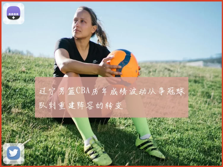 辽宁男篮CBA历年成绩波动从争冠球队到重建阵容的转变