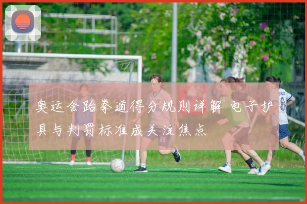 奥运会跆拳道得分规则详解 电子护具与判罚标准成关注焦点