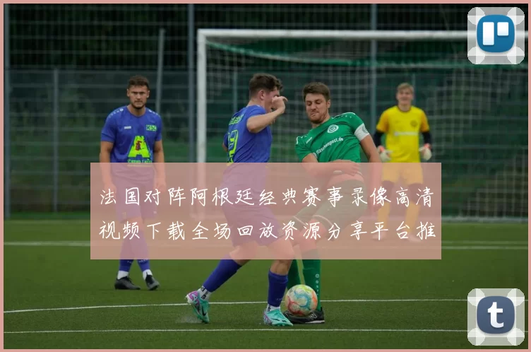 法国对阵阿根廷经典赛事录像高清视频下载全场回放资源分享平台推荐