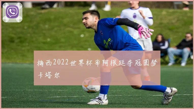 梅西2022世界杯率阿根廷夺冠圆梦卡塔尔