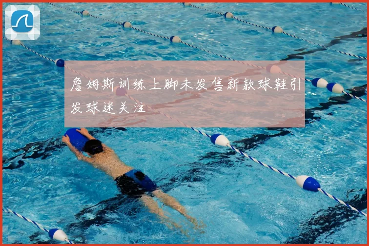 詹姆斯训练上脚未发售新款球鞋引发球迷关注