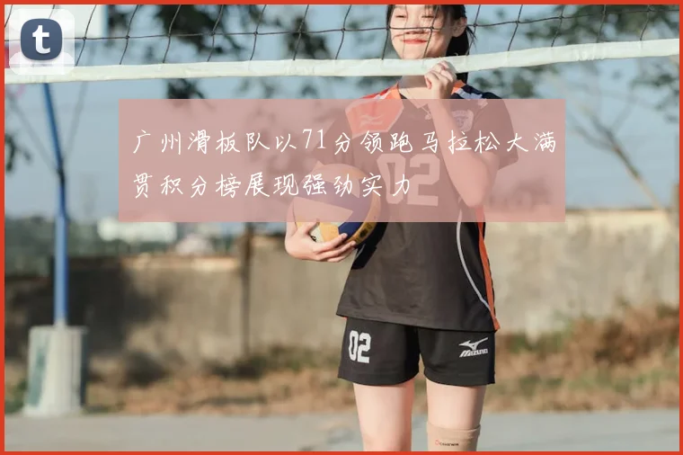 广州滑板队以71分领跑马拉松大满贯积分榜展现强劲实力