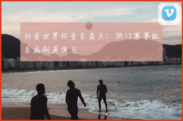 抖音世界杯音乐盘点:热门赛事配乐成刷屏焦点