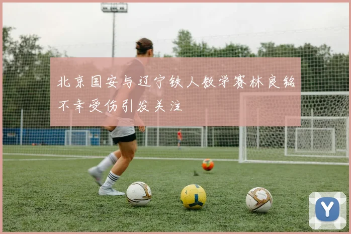 北京国安与辽宁铁人教学赛林良铭不幸受伤引发关注