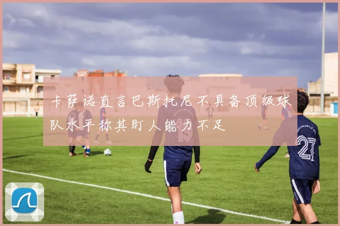 卡萨诺直言巴斯托尼不具备顶级球队水平称其盯人能力不足