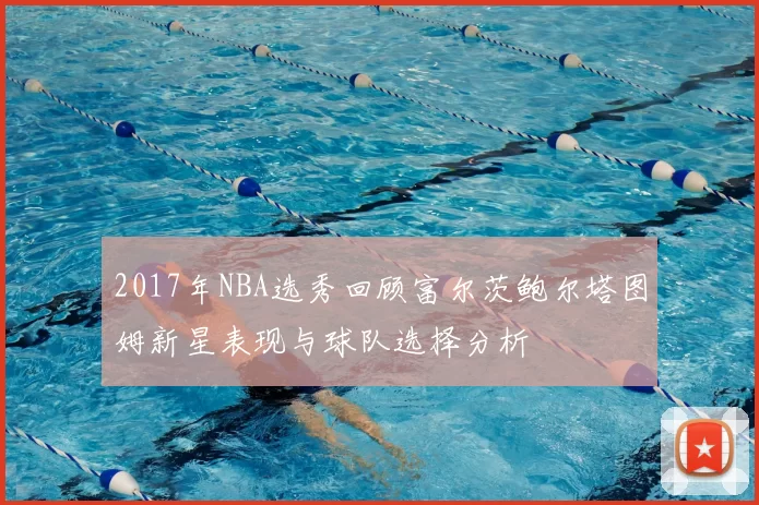 2017年NBA选秀回顾富尔茨鲍尔塔图姆新星表现与球队选择分析