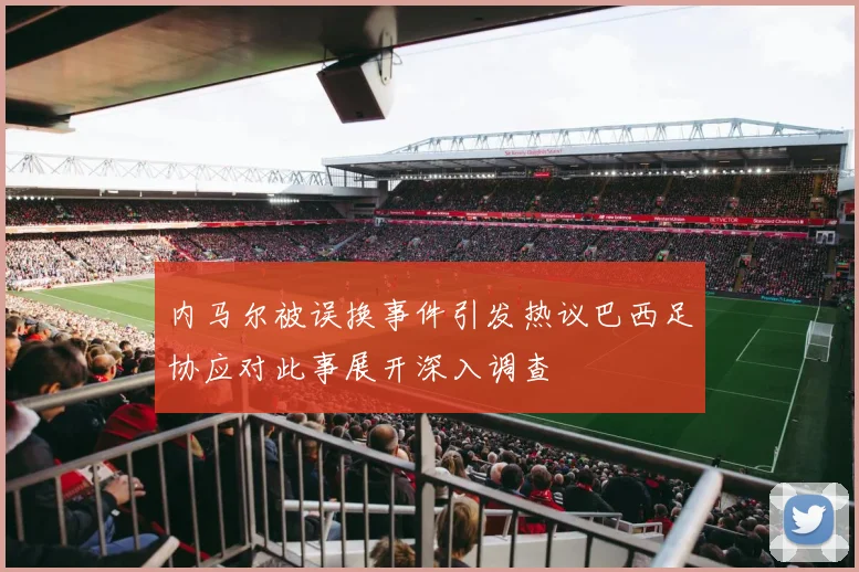 内马尔被误换事件引发热议巴西足协应对此事展开深入调查