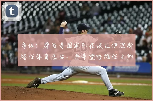 每体：摩洛哥国家队在谈让伊涅斯塔任体育总监，并希望哈维任主帅