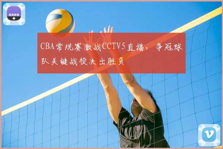 CBA常规赛激战CCTV5直播，争冠球队关键战役决出胜负