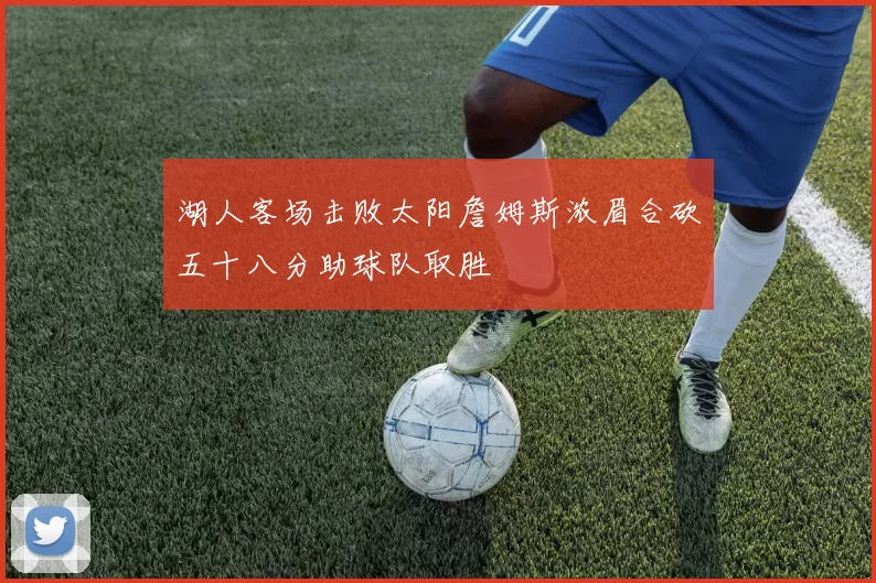 湖人客场击败太阳詹姆斯浓眉合砍五十八分助球队取胜