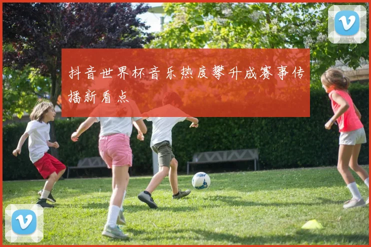 抖音世界杯音乐热度攀升成赛事传播新看点