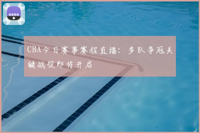 CBA今日赛事赛程直播:多队争冠关键战役即将开启