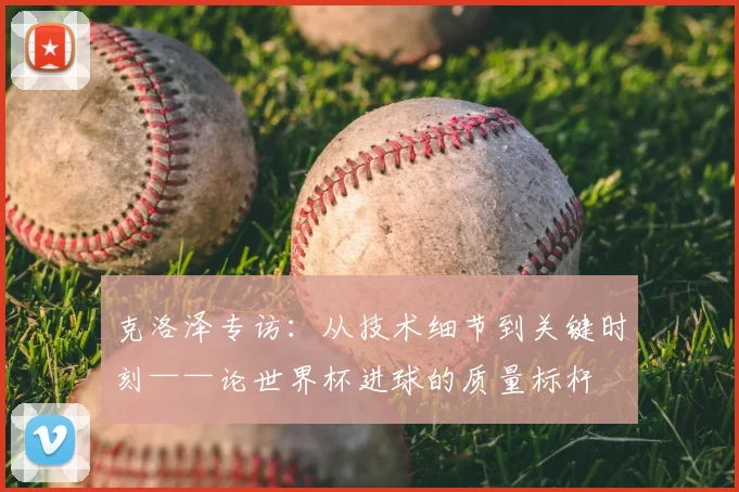 克洛泽专访:从技术细节到关键时刻——论世界杯进球的质量标杆