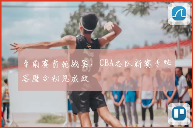 季前赛首轮战罢，CBA各队新赛季阵容磨合初见成效