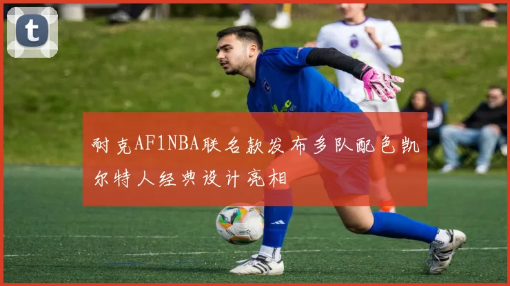 耐克AF1NBA联名款发布多队配色凯尔特人经典设计亮相