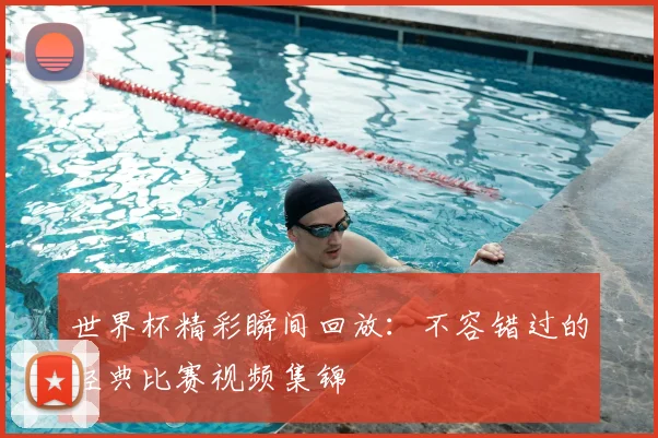 世界杯精彩瞬间回放:不容错过的经典比赛视频集锦